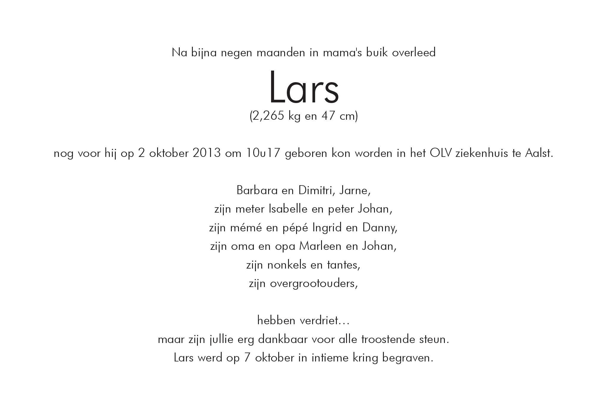 Na bijna negen maanden in mama's buik overleed 
Lars 
(2,265 kg en 47 cm) 
nog voor hij op 2 oktober 2013 om 10u17 geboren kon worden in het OLV ziekenhuis te Aalst.

Barbara en Dimitri, Jarne,
zijn meter Isabelle en peter Johan,
zijn mm en pp Ingrid en Danny,
zijn oma en opa Marleen en Johan,
zijn nonkels en tantes,
zijn overgrootouders,

hebben verdriet
maar zijn jullie erg dankbaar voor alle troostende steun.
Lars werd op 7 oktober in intieme kring begraven.